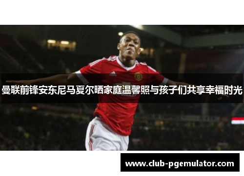 曼联前锋安东尼马夏尔晒家庭温馨照与孩子们共享幸福时光