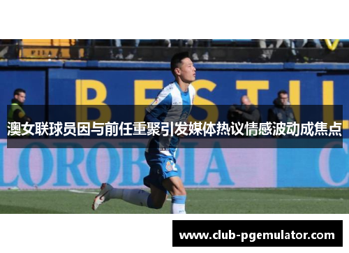 澳女联球员因与前任重聚引发媒体热议情感波动成焦点