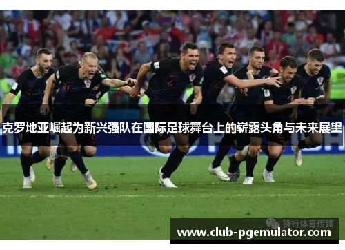 克罗地亚崛起为新兴强队在国际足球舞台上的崭露头角与未来展望