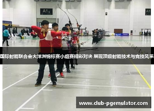 国际射箭联合会大洋洲锦标赛小组赛精彩对决 展现顶级射箭技术与竞技风采