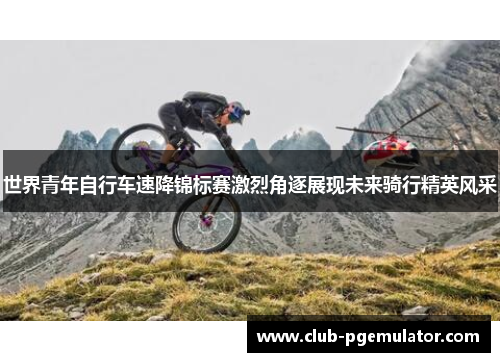 世界青年自行车速降锦标赛激烈角逐展现未来骑行精英风采
