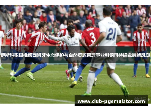 伊斯科积极推动西班牙生态保护与自然资源管理事业引领可持续发展新风潮
