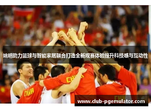 姚明助力篮球与智能家居融合打造全新观赛体验提升科技感与互动性