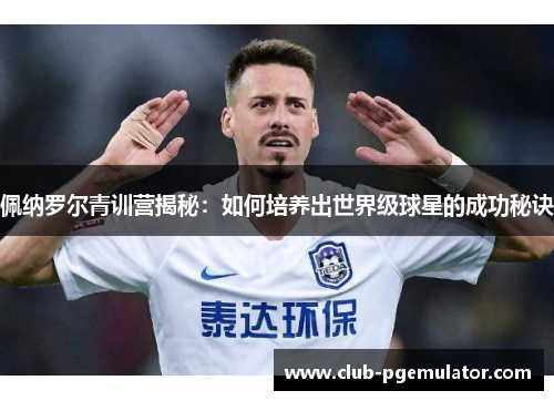 佩纳罗尔青训营揭秘：如何培养出世界级球星的成功秘诀