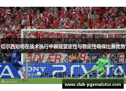 切尔西如何在战术执行中展现坚定性与稳定性确保比赛优势