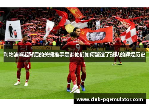 利物浦崛起背后的关键推手是谁他们如何塑造了球队的辉煌历史