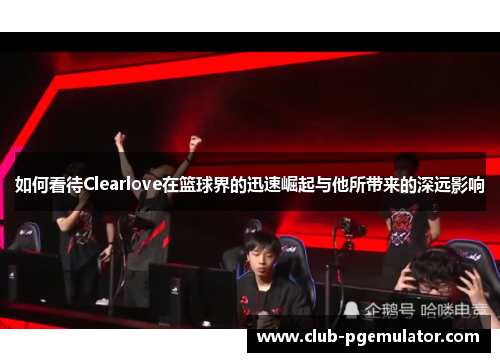 如何看待Clearlove在篮球界的迅速崛起与他所带来的深远影响