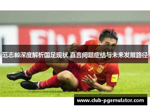 范志毅深度解析国足现状 直言问题症结与未来发展路径