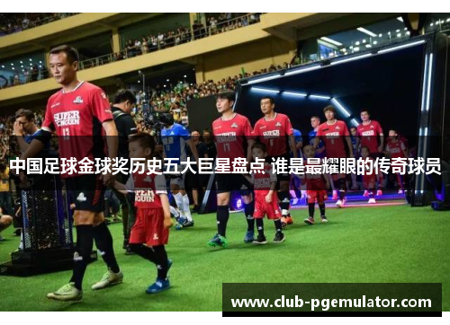 中国足球金球奖历史五大巨星盘点 谁是最耀眼的传奇球员
