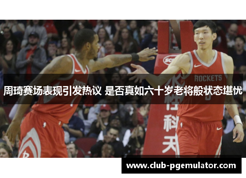 周琦赛场表现引发热议 是否真如六十岁老将般状态堪忧