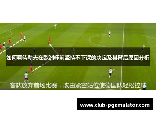如何看待勒夫在欧洲杯前坚持不下课的决定及其背后原因分析