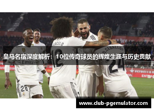 皇马名宿深度解析：10位传奇球员的辉煌生涯与历史贡献