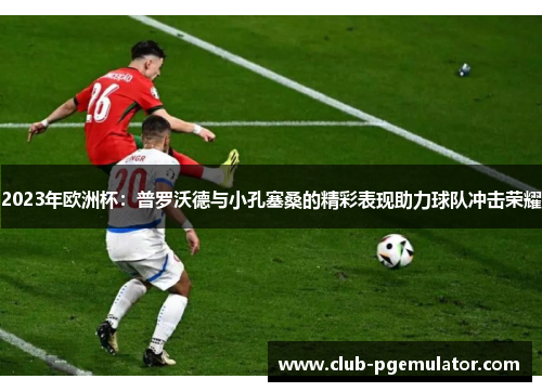 2023年欧洲杯:普罗沃德与小孔塞桑的精彩表现助力球队冲击荣耀 2023年欧洲杯:普罗沃德与小孔塞桑的精彩表现助力球队冲击荣耀