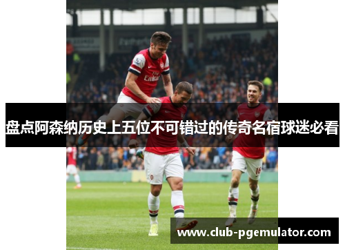 盘点阿森纳历史上五位不可错过的传奇名宿球迷必看 盘点阿森纳历史上五位不可错过的传奇名宿球迷必看