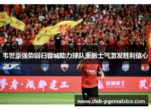 韦世豪强势回归蓉城助力球队重振士气激发胜利信心