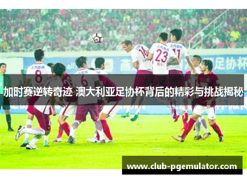加时赛逆转奇迹 澳大利亚足协杯背后的精彩与挑战揭秘