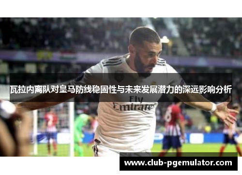 瓦拉内离队对皇马防线稳固性与未来发展潜力的深远影响分析