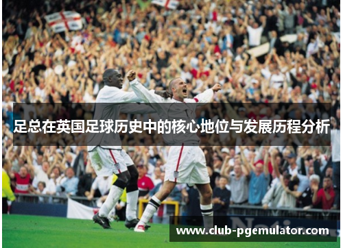 足总在英国足球历史中的核心地位与发展历程分析 足总在英国足球历史中的核心地位与发展历程分析