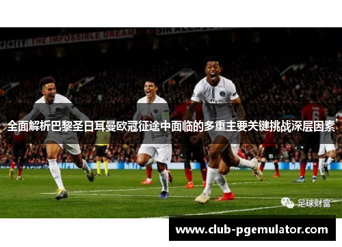 全面解析巴黎圣日耳曼欧冠征途中面临的多重主要关键挑战深层因素