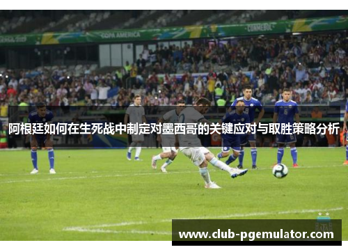 阿根廷如何在生死战中制定对墨西哥的关键应对与取胜策略分析 阿根廷如何在生死战中制定对墨西哥的关键应对与取胜策略分析