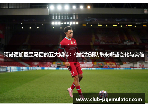阿诺德加盟皇马后的五大期待：他能为球队带来哪些变化与突破