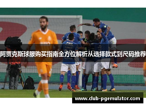 阿贾克斯球服购买指南全方位解析从选择款式到尺码推荐