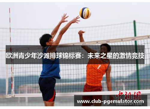 欧洲青少年沙滩排球锦标赛:未来之星的激情竞技 欧洲青少年沙滩排球锦标赛:未来之星的激情竞技