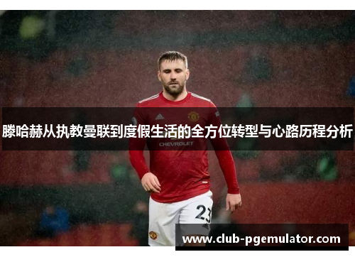 滕哈赫从执教曼联到度假生活的全方位转型与心路历程分析