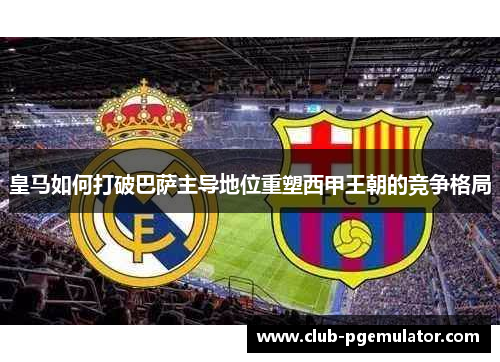 皇马如何打破巴萨主导地位重塑西甲王朝的竞争格局