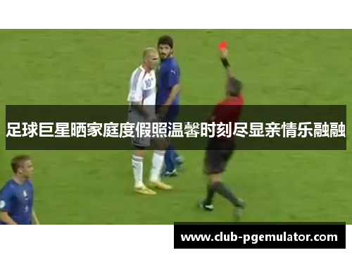 足球巨星晒家庭度假照温馨时刻尽显亲情乐融融